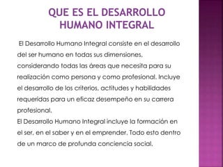 El Desarrollo Humano Integral consiste en el desarrollo
del ser humano en todas sus dimensiones,
considerando todas las áreas que necesita para su
realización como persona y como profesional. Incluye
el desarrollo de los criterios, actitudes y habilidades
requeridas para un eficaz desempeño en su carrera
profesional.
El Desarrollo Humano Integral incluye la formación en
el ser, en el saber y en el emprender. Todo esto dentro
de un marco de profunda conciencia social.
 