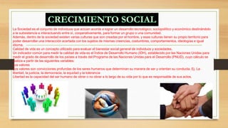 La Sociedad es el conjunto de individuos que actúan acorde a lograr un desarrollo tecnológico, sociopolítico y económico destinándolo 
a la subsistencia e interactuando entre sí, cooperativamente, para formar un grupo o una comunidad. 
Además, dentro de la sociedad existen varias culturas que son creadas por el hombre, y esas culturas tienen su propio territorio para 
poder desarrollar una interacción acertada con los sujetos de mismas creencias, costumbres, comportamientos, ideologías e igual 
idioma. 
Calidad de vida es un concepto utilizado para evaluar el bienestar social general de individuos y sociedades. 
Un indicador común para medir la calidad de vida es el Índice de Desarrollo Humano (IDH), establecido por las Naciones Unidas para 
medir el grado de desarrollo de los países a través del Programa de las Naciones Unidas para el Desarrollo (PNUD), cuyo cálculo se 
realiza a partir de las siguientes variables: 
Los valores 
Los valores son convicciones profundas de los seres humanos que determinan su manera de ser y orientan su conducta. Ej. La 
libertad, la justicia, la democracia, la equidad y la tolerancia 
Libertad es la capacidad del ser humano de obrar o no obrar a lo largo de su vida por lo que es responsable de sus actos. 
 