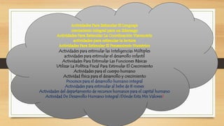 Actividades para estimular las Inteligencias Múltiples 
actividades para estimular el desarrollo infantil 
Actividades Para Estimular Las Funciones Básicas 
Utilizar La Política Fiscal Para Estimular El Crecimiento 
Actividades para el cuerpo humano 
Actividad física para el desarrollo y crecimiento 
Procesos para el desarrollo humano integral 
Actividades para estimular al bebe de 8 meses 
Actividades del departamento de recursos humanos para el capital humano 
Actividad De Desarrollo Humano Integral ¿Dónde Esta Mis Valores? 
 