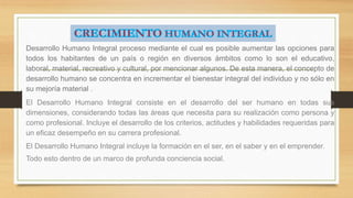 Desarrollo Humano Integral proceso mediante el cual es posible aumentar las opciones para 
todos los habitantes de un país o región en diversos ámbitos como lo son el educativo, 
laboral, material, recreativo y cultural, por mencionar algunos. De esta manera, el concepto de 
desarrollo humano se concentra en incrementar el bienestar integral del individuo y no sólo en 
su mejoría material . 
El Desarrollo Humano Integral consiste en el desarrollo del ser humano en todas sus 
dimensiones, considerando todas las áreas que necesita para su realización como persona y 
como profesional. Incluye el desarrollo de los criterios, actitudes y habilidades requeridas para 
un eficaz desempeño en su carrera profesional. 
El Desarrollo Humano Integral incluye la formación en el ser, en el saber y en el emprender. 
Todo esto dentro de un marco de profunda conciencia social. 
 