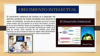 CRECIMIENTO INTELECTUAL 
El crecimiento intelectual del hombre va a depender del 
ejercicio constante de ciertas facultades para alcanzar el 
saber, sin embargo, de todas las facultades que el ser humano 
posee existen dos que afectan en el obrar del hombre, es decir, 
en el uso de la libertad. Estas dos facultades son la inteligencia y 
la voluntad. La primera es la facultad espiritual por medio de la 
cual se conoce. Esta necesita de los sentidos para poder 
funcionar, ya que a través de estos se captan datos del alrededor 
y la inteligencia los procesa para tener cierto conocimiento 
 