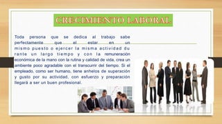Toda persona que se dedica al trabajo sabe 
perfectamente que el estar en un 
mi smo p u e s t o o e j e r c e r l a mi sma a c t i v i d a d du 
r a n t e un l a r g o t i emp o y c o n l a remuneración 
económica de la mano con la rutina y calidad de vida, crea un 
ambiente poco agradable con el transcurrir del tiempo. Si el 
empleado, como ser humano, tiene anhelos de superación 
y gusto por su actividad, con esfuerzo y preparación 
llegará a ser un buen profesional. 
 