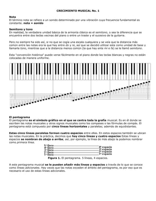 CRECIMIENTO MUSICAL No. 1

Nota
El término nota se refiere a un sonido determinado por una vibración cuya frecuencia fundamental es
constante. nota = sonido

Semitono y tono
En realidad, la verdadera unidad básica de la armonía clásica es el semitono, o sea la diferencia que se
encuentra entre dos teclas vecinas del piano o entre un traste y el sucesivo de la guitarra.

Pero no siempre ha sido así, si no que se cogía una escala cualquiera y se veía que la distancia más
común entre las notas era la que hay entre do y re, así que se decidió utilizar esta como unidad de base y
llamarla tono, mientras que a la distancia menos común (la que hay ente mi e fa) se le llamó semitono.

Esta "convención histórica" puede verse fácilmente en el piano donde las teclas blancas y negras no están
colocadas de manera uniforme.




El pentagrama
El pentagrama es el símbolo gráfico en el que se centra toda la grafía musical. Es en él donde se
escriben las notas musicales y otros signos musicales como los compases o las fórmulas de compás. El
pentagrama está compuesto por cinco líneas horizontales y paralelas; además de equidistantes.

Estas cinco líneas paralelas forman cuatro espacios entre ellas. En estos espacios también se ubican
las notas musicales. En la práctica, decimos que hay cinco líneas y cuatro espacios Estas líneas y
espacios se nombran de abajo a arriba; así, por ejemplo, la línea de más abajo la podemos nombrar
como primera línea.




                              Figura 1. El pentagrama. 5 líneas, 4 espacios.

A este pentagrama musical se le pueden añadir más líneas y espacios a través de lo que se conoce
como líneas adicionales. Hay veces que las notas exceden el ámbito del pentagrama, es por eso que es
necesario el uso de estas líneas adicionales.
 