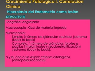 Ecográfia: engrosado  Macroscopia >3cc de material legrado Microscopia: Simple:  ↑número de glándulas (quistes) ↓estroma (back to back) Compleja:  ↑número de glándulas (brotes o papilas intraluminales y seudoestratificación) ↓estroma (back to back). a y b) con o sin Atipía: criterios citológicos (anisopoiquilocariosis) 