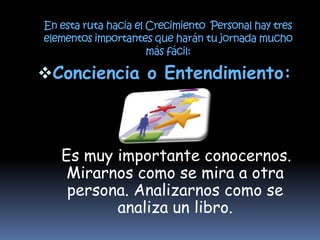 En esta ruta hacia el Crecimiento  Personal hay tres elementos importantes que harán tu jornada mucho más fácil:Conciencia o Entendimiento:    Es muy importante conocernos. Mirarnos como se mira a otra persona. Analizarnos como se analiza un libro.