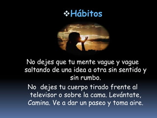 HábitosNo dejes que tu mente vague y vague saltando de una idea a otra sin sentido y sin rumbo. No  dejes tu cuerpo tirado frente al televisor o sobre la cama. Levántate, Camina. Ve a dar un paseo y toma aire.