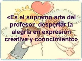 «Es el supremo arte del
  profesor despertar la
  alegría en expresión
creativa y conocimiento»
 