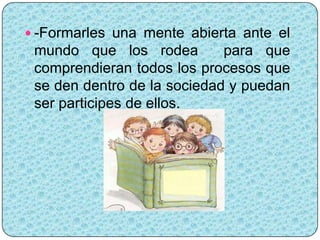  -Formarles una mente abierta ante el
 mundo que los rodea         para que
 comprendieran todos los procesos que
 se den dentro de la sociedad y puedan
 ser participes de ellos.
 