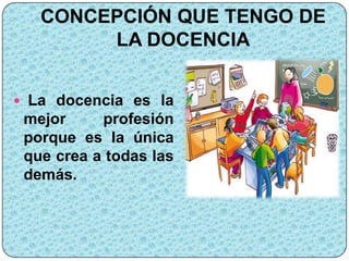 CONCEPCIÓN QUE TENGO DE
        LA DOCENCIA


 La docencia es la
 mejor     profesión
 porque es la única
 que crea a todas las
 demás.
 