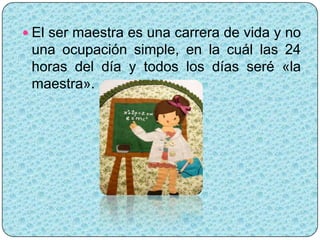  El ser maestra es una carrera de vida y no
 una ocupación simple, en la cuál las 24
 horas del día y todos los días seré «la
 maestra».
 