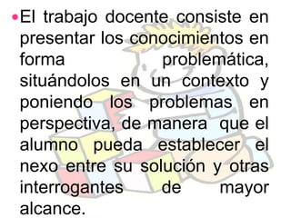 El trabajo docente consiste en
 presentar los conocimientos en
 forma            problemática,
 situándolos en un contexto y
 poniendo los problemas en
 perspectiva, de manera que el
 alumno pueda establecer el
 nexo entre su solución y otras
 interrogantes    de     mayor
 alcance.
 