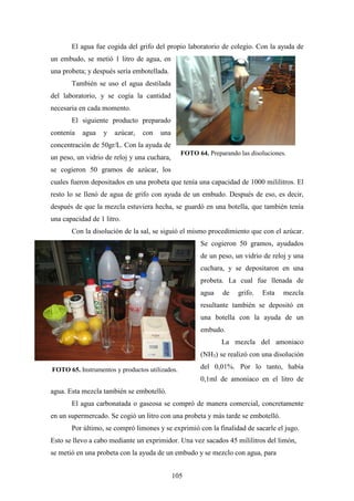 105
El agua fue cogida del grifo del propio laboratorio de colegio. Con la ayuda de
un embudo, se metió 1 litro de agua, en
una probeta; y después sería embotellada.
También se uso el agua destilada
del laboratorio, y se cogía la cantidad
necesaria en cada momento.
El siguiente producto preparado
contenía agua y azúcar, con una
concentración de 50gr/L. Con la ayuda de
un peso, un vidrio de reloj y una cuchara,
se cogieron 50 gramos de azúcar, los
cuales fueron depositados en una probeta que tenía una capacidad de 1000 mililitros. El
resto lo se llenó de agua de grifo con ayuda de un embudo. Después de eso, es decir,
después de que la mezcla estuviera hecha, se guardó en una botella, que también tenía
una capacidad de 1 litro.
Con la disolución de la sal, se siguió el mismo procedimiento que con el azúcar.
Se cogieron 50 gramos, ayudados
de un peso, un vidrio de reloj y una
cuchara, y se depositaron en una
probeta. La cual fue llenada de
agua de grifo. Esta mezcla
resultante también se depositó en
una botella con la ayuda de un
embudo.
La mezcla del amoniaco
(NH3) se realizó con una disolución
del 0,01%. Por lo tanto, había
0,1ml de amoniaco en el litro de
agua. Esta mezcla también se embotelló.
El agua carbonatada o gaseosa se compró de manera comercial, concretamente
en un supermercado. Se cogió un litro con una probeta y más tarde se embotelló.
Por último, se compró limones y se exprimió con la finalidad de sacarle el jugo.
Esto se llevo a cabo mediante un exprimidor. Una vez sacados 45 mililitros del limón,
se metió en una probeta con la ayuda de un embudo y se mezclo con agua, para
FOTO 64. Preparando las disoluciones.
FOTO 65. Instrumentos y productos utilizados.
 