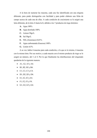 108
A la hora de numerar las macetas, cada una fue identificada con una etiqueta
diferente, para poder distinguirlas con facilidad y para poder elaborar una ficha de
campo acerca de cada una de ellas. A cada condición de crecimiento se le asignó una
letra diferente, de la letra A hasta la G, debido a los 7 productos de riego distintos:
A. Agua 100%
B. Agua destilada 100%
C. Azúcar 50gr/L
D. Sal 50gr/L
E. NH3 (Amoniaco) 0,01%
F. Agua carbonatada (Gaseosa) 100%
G. Limón 4,5%
A su vez, había 4 macetas para cada condición, o lo que es lo mismo, 4 macetas
con la misma letra. Por ese motivo, a cada maceta con el mismo producto de riego se le
asignó un número, del 1 al 4. Por lo que finalmente las distribuciones del etiquetado
quedarían de la siguiente manera:
• A1, A2, A3 y A4.
• B1, B2, B3 y B4.
• C1, C2, C3 y C4.
• D1, D2, D3 y D4.
• E1, E2, E3 y E4.
• F1, F2, F3 y F4.
• G1, G2, G3 y G4.
 