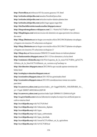 136
http://5estrellicas.es/refrescos/433-la-casera-gaseosa-15l-.html
http://articulos.infojardin.com/anuales/SiembraEpoca.htm
http://articulos.infojardin.com/articulos/suelos-ideales-plantas.htm
http://articulos.infojardin.com/jardin/riego-aguas-regar.htm
http://bio2bachilleratohernandezcuellar.blogspot.com.es/
http://biogeodemagallanes.wikispaces.com/2.1.+Nutrici%C3%B3n+vegetal
http://blogdelagua.com/noticias/exceso-de-aluminio-en-agua-persistio-los-ultimos-
dos-anos/
http://blogs.20minutos.es/un-hogar-con-mucho-oficio/2012/06/26/plantas-sin-plagas-
y-hogares-sin-insectos-55-soluciones-ecologicas/
http://blogs.20minutos.es/un-hogar-con-mucho-oficio/2012/06/27/plantas-sin-plagas-
y-hogares-sin-insectos-55-soluciones-ecologicas-2/
http://blogs.hoy.es/lineaconsumo/2006/02/21/anade-limon-revitalizar-plantas/
http://budacuantico.blogspot.com.es/2011/12/los-alimentos-y-la-luz.html
http://commons.wikimedia.org/wiki/File:Esquema_de_la_reacci%C3%B3n_qu%C3%
ADmica_de_la_fotos%C3%ADntesis_en_vectores.svg?uselang=es
http://davidnesher.blogspot.com.es/2012/06/lo-que-sucede-apenas-terminas-de-
beber.html
http://ecologiayevaluacion.blogspot.com.es/
http://ecosiembra.blogspot.com.es/2011/02/los-germinados.html
http://ecosiembra.blogspot.com.es/2012/03/consideraciones-tomar-en-cuenta-
para.html
http://es.answers.yahoo.com/question/index;_ylt=Aqgp43tSe9IA_160oXbPsBi0_At.;_
ylv=3?qid=20090714095240AA2OP1W
http://es.answers.yahoo.com/question/index?qid=20090615112604AAtVgJ4
http://es.growlandia.com/noticias/laboratorio/emplea-la-mejor-luz-artificial-para-tu-
cultivo-interior.html
http://es.wikipedia.org/wiki/%C3%81rbol
http://es.wikipedia.org/wiki/Adansonia_digitata
http://es.wikipedia.org/wiki/Agua
http://es.wikipedia.org/wiki/Agua_carbonatada
http://es.wikipedia.org/wiki/Agua_destilada
http://es.wikipedia.org/wiki/Amon%C3%ADaco_en_la_agricultura
http://es.wikipedia.org/wiki/Az%C3%BAcar
 