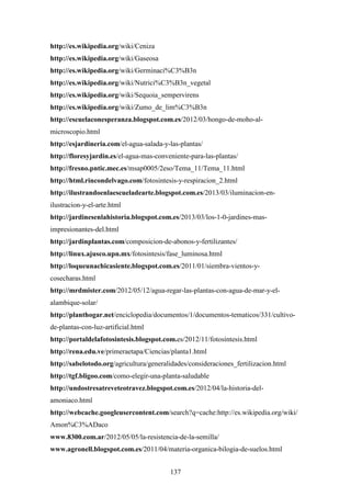 137
http://es.wikipedia.org/wiki/Ceniza
http://es.wikipedia.org/wiki/Gaseosa
http://es.wikipedia.org/wiki/Germinaci%C3%B3n
http://es.wikipedia.org/wiki/Nutrici%C3%B3n_vegetal
http://es.wikipedia.org/wiki/Sequoia_sempervirens
http://es.wikipedia.org/wiki/Zumo_de_lim%C3%B3n
http://escuelaconesperanza.blogspot.com.es/2012/03/hongo-de-moho-al-
microscopio.html
http://esjardineria.com/el-agua-salada-y-las-plantas/
http://floresyjardin.es/el-agua-mas-conveniente-para-las-plantas/
http://fresno.pntic.mec.es/msap0005/2eso/Tema_11/Tema_11.html
http://html.rincondelvago.com/fotosintesis-y-respiracion_2.html
http://ilustrandoenlaescueladearte.blogspot.com.es/2013/03/iluminacion-en-
ilustracion-y-el-arte.html
http://jardinesenlahistoria.blogspot.com.es/2013/03/los-1-0-jardines-mas-
impresionantes-del.html
http://jardinplantas.com/composicion-de-abonos-y-fertilizantes/
http://linux.ajusco.upn.mx/fotosintesis/fase_luminosa.html
http://loqueunachicasiente.blogspot.com.es/2011/01/siembra-vientos-y-
cosecharas.html
http://mrdmister.com/2012/05/12/agua-regar-las-plantas-con-agua-de-mar-y-el-
alambique-solar/
http://planthogar.net/enciclopedia/documentos/1/documentos-tematicos/331/cultivo-
de-plantas-con-luz-artificial.html
http://portaldelafotosintesis.blogspot.com.es/2012/11/fotosintesis.html
http://rena.edu.ve/primeraetapa/Ciencias/planta1.html
http://sabelotodo.org/agricultura/generalidades/consideraciones_fertilizacion.html
http://tgf.bligoo.com/como-elegir-una-planta-saludable
http://undostresatreveteotravez.blogspot.com.es/2012/04/la-historia-del-
amoniaco.html
http://webcache.googleusercontent.com/search?q=cache:http://es.wikipedia.org/wiki/
Amon%C3%ADaco
www.8300.com.ar/2012/05/05/la-resistencia-de-la-semilla/
www.agronell.blogspot.com.es/2011/04/materia-organica-bilogia-de-suelos.html
 