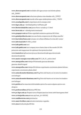 139
www.ehowenespanol.com/resultados-del-agua-azucar-crecimiento-planta-
info_288901/
www.ehowenespanol.com/soluciones-plantas-rotas-danadas-info_329922/
www.ehowenespanol.com/sucede-echas-agua-salada-plantas-sobre_170459/
www.escuelapedia.com/la-importancia-de-la-energia-solar/
www.fagro.edu.uy/~fertilidad/publica/AnPlantas.pdf
www.floristerialadyflor.com/jarron-flores-variadas-p-12.html
www.forest.ula.ve/~rubenhg/nutricionmineral/
www.grupoprevenir.es/fichas-seguridad-sustancias-quimicas/0414.htm
www.guiadejardineria.com/crea-una-bonita-composicion-de-follaje-amarillo/
www.huertodeurbano.com/consejos-mr-urbano/albahaca-la-reina-del-verano/
www.infovisual.info/01/020_es.html
www.kali-gmbh.com/eses/
www.kali-gmbh.com/eses/company/news/charts/chart-of-the-month-201309-
potassium-and-magnesium-for-optimum-frost-protection.html
www.lenntech.es/aplicaciones/proceso/desmineralizada/agua-desionizada-
desmineralizada.htm
www.master-energias-renovables.com/2013_04_01_archive.html
www.monografias.com/trabajos58/demanda-gaseosas/demanda-
gaseosas.shtml#xingred
www.monografias.com/trabajos94/informe-experimento-crecimiento-planta/informe-
experimento-crecimiento-planta.shtml
www.naturalcomolavidamisma.com/blog/fotos-del-huerto-en-invierno/invernadero-
con-lechugas/
www.naturalcomolavidamisma.com/blog/fotos-del-huerto-en-invierno/invernadero-
con-lechugas/
www.petclic.es/las-mascotas/enfermedades-perros/los-acaros-algunos-perros-son-
alergicos
www.profesorenlinea.cl/Química/PH2.htm
www.pv.fagro.edu.uy/fitopato/cursos/fitopato/practicas/nema-amb-fanerogamas.html
www.revistajardin.com.ar/nota.asp?nota_id=1093582
www.semillaseterno.com/germinacion
www.smart-fertilizer.com/articulos/nutrientes-vegetales
www.um.es/molecula/gluci04.htm
 