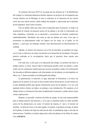 15
Al comienzo del curso 2013-14, un grupo de tres alumnos de 1º de Bachillerato
del colegio La Anunciata Ikastetxea decidió empezar un proyecto de investigación que
tuviese relación con la Biología, el cual se realizaría en el transcurso de ese mismo
curso; por este mismo motivo, dicho trabajo fue dirigido y supervisado por el profesor
de tal asignatura: Juan Carlos Lizarazu.
Tras un debate sobre que tema sería el adecuado para el proyecto, se llegó a la
conclusión de realizar un proyecto acerca de las plantas y de todo lo relacionado con
ellas, basándose, sobretodo, en su desarrollo y crecimiento en distintas condiciones
medioambientales. Decidimos este tema ya que las plantas son seres vivos que se
encuentran en prácticamente todos los lugares (en las casas, en el jardín, en los
parques…), pero que, sin embargo, muchas veces desconocemos su funcionamiento en
realidad.
Además, se realizó este proyecto con el fin de descubrir un producto de riego,
con el cual, se obtuviese un mejor crecimiento en el desarrollo de las plantas. Esta parte
práctica realizada en la investigación, hacía que el proyecto fuese mucho más
interesante.
Con todo esto, se dio paso a la realización del trabajo. Lo primero fue hacer el
trabajo teórico; es decir, buscar toda la información posible sobre las plantas y sobre
cuales son las condiciones ideales para que crezcan en perfecto estado. Esa información
fue buscada en diferentes páginas web relacionadas con las plantas, en enciclopedias, en
libros, etc. Y fueron anotadas en la bibliografía del trabajo.
La germinación, la nutrición, el agua adecuada, la fotosíntesis y la tierra son
algunos de los puntos en los que se basa la parte teórica del proyecto, la cual intento ser
la más detallada posible para aportar información acerca de las plantas. A su vez, este
apartado teórico incluye un índice, un prologo y una introducción. Por supuesto, en el
trabajo teórico se incluyeron fotos para complementar el proyecto y poder aclarar mejor
ciertas explicaciones.
Después, se procedió a realizar una ficha de campo, la cual sería imprescindible
para el trabajo práctico del proyecto, y en la que se anotarían todos los datos posibles
acerca de las plantaciones, así como: el número de maceta, el tipo y el número de
semillas, la fecha de inicio y de cada regado, el sustrato, el producto de riego, la altura
de la planta, el número de hojas de cada una de ellas, la cantidad de riego y otro tipo de
observaciones. También se incluyó alguna foto sobre las plantas en las fichas de campo
(Ver ANEXO I).
 