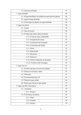 4
1.3. Funciones del agua 47
2. Agua destilada 48
2.1. El agua destilada y la calidad necesaria para las plantas 48
2.2. Agua de riego preferida 49
2.3. Como regar las plantas con agua destilada 49
3. Agua con azúcar 50
3.1. Azúcar 50
3.2. Tipos de azúcar 50
3.3. El efecto del azúcar sobre las plantas 51
3.3.1. El azúcar como combustible 52
3.3.2. Transporte del azúcar 52
3.3.3. Crecimiento de las plantas 52
3.3.4. Crecimiento del follaje 53
3.3.5. Flores 53
3.3.6. Floressinraíz 53
3.3.7. Beneficios 54
3.3.8. Perjuicios 54
3.3.9. Efectos colaterales no deseados 54
3.3.10. El efecto sobre las plagas 55
4. Agua con sal 55
4.1. El efecto del agua con sal en las plantas 55
4.2. Efectos en las hojas y tallos 55
4.3. Absorción 55
4.4. Envenenamiento por sal 56
4.5. Plantas de agua salada 56
4.6. Plantas que toleran el agua salada 57
5. Agua con NH3 (Amoniaco) 57
5.1. Amoniaco 57
5.1.1. Riesgos 58
5.2. El amoniaco en plantas 58
5.2.1. Tipos 59
5.2.2. Función 59
5.2.3. Efectos 59
 