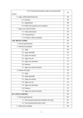 5
5.2.4. Acción del amoniaco sobre la estructura del
terreno
59
6. Agua carbonatada (Gaseosa) 60
6.1. Gaseosa 60
6.2. Ingredientes 60
6.3. Efecto de la gaseosa en las plantas 61
7. Agua con zumo de limón 62
7.1. Valor nutricional 62
7.2. Características 63
7.3. El efecto sobre las plantas 64
VIII. RESULTADOS 66
1. Tasa de germinación 67
2. Altura de las plantas 69
2.1. Agua 69
2.2. Agua destilada 70
2.3. Agua con azúcar 71
2.4. Agua con sal 72
2.5. Agua con amoniaco 73
2.6. Gaseosa 73
2.7. Agua con zumo de limón 75
3. Número de hojas 76
3.1. Agua 76
3.2. Agua destilada 77
3.3. Agua con azúcar 78
3.4. Agua con sal 79
3.5. Agua con amoniaco 79
3.6. Gaseosa 81
3.7. Agua con zumo de limón 82
IX. CONCLUSIONES 84
1. Tasa de germinación 85
1.1. Tasa de germinación por producto de riego 85
1.2. Tasa de germinación por series 87
2. Altura de las plantas 88
 