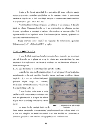 48
Gracias a la elevada capacidad de evaporación del agua, podemos regular
nuestra temperatura, sudando o perdiéndola por las mucosas, cuando la temperatura
exterior es muy elevada es decir, contribuye a regular la temperatura corporal mediante
la evaporación de agua a través de la piel.
Posibilita el transporte de nutrientes a las células y de las sustancias de desecho
desde las células. El agua es el medio por el que se comunican las células de nuestros
órganos y por el que se transporta el oxígeno y los nutrientes a nuestros tejidos. Y el
agua es también la encargada de retirar de nuestro cuerpo los residuos y productos de
deshecho del metabolismo celular.
Puede intervenir como reactivo en reacciones del metabolismo, aportando
hidrogeniones (H3O+
) o hidroxilos (OH -
) al medio.
2. AGUA DESTILADA.
El agua destilada carece de oligoelementos disueltos o nutrientes que son vitales
para el desarrollo de la planta. Al regar las plantas con agua destilada, hay que
asegurarse de complementar los niveles de nutrientes de las plantas con alimentos o
fertilizantes vegetales.
2.1. El agua destilada y la calidad necesaria para las plantas.
La calidad del agua incide directamente en el correcto desarrollo de las plantas,
especialmente en las más sensibles (bonsáis, plantas carnívoras, orquídeas, plantas
tropicales…) ya que una mala calidad puede
provocar mayor riesgo de salinidad,
toxicidades, impermeabilización, variación de
la acidez (pH) del suelo, etc.
El agua de riego ha de ser de la mejor
calidad posible, aunque desgraciadamente este
bien tan preciado que es el agua, no abunda
hoy en día en la calidad y cantidad que debiera
de ser.
Las aguas de alta montaña junto con las de lluvia son las mejores para estos
fines, aunque las segundas en estos tiempos también tienen ciertos peligros, sobre todo
si han sido recogidas en poblaciones donde existe alta densidad de contaminación
ambiental, pues en su caída arrastran consigo parte de esta contaminación.
FOTO 32. Pegatina de un bote de agua
destilada.
 