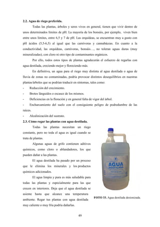 49
2.2. Agua de riego preferida.
Todas las plantas, árboles y seres vivos en general, tienen que vivir dentro de
unos determinados límites de pH. La mayoría de los bonsáis, por ejemplo, viven bien
entre unos límites, entre 6,5 y 7 de pH. Las orquídeas, se encuentran muy a gusto con
pH ácidos (5,5-6,5) al igual que las carnívoras y cannabáceas. En cuanto a la
conductividad, las orquídeas, carnívoras, bonsáis…, no toleran aguas duras (muy
mineralizadas), con cloro ni otro tipo de contaminantes orgánicos.
Por ello, todos estos tipos de plantas agradecerán el esfuerzo de regarlas con
agua destilada, creciendo mejor y floreciendo más.
En definitiva, un agua para el riego muy distinta al agua destilada o agua de
lluvia de zonas no contaminadas, podría provocar distintos desequilibrios en nuestras
plantas/árboles que se podrían traducir en síntomas, tales como:
- Reducción del crecimiento.
- Brotes lánguidos o escasez de los mismos.
- Deficiencias en la floración y en general falta de vigor del árbol.
- Encharcamiento del suelo con el consiguiente peligro de podredumbre de las
raíces.
- Alcalinización del sustrato.
2.3. Cómo regar las plantas con agua destilada.
Todas las plantas necesitan un riego
constante, pero no toda el agua es igual cuando se
trata de plantas.
Algunas aguas de grifo contienen aditivos
químicos, como cloro o ablandadores, los que
pueden dañar a las plantas.
El agua destilada ha pasado por un proceso
que le elimina los minerales y los productos
químicos adicionados.
El agua limpia y pura es más saludable para
todas las plantas y especialmente para las que
crecen en interiores. Deja que el agua destilada se
asiente hasta que alcance una temperatura
ambiente. Regar tus plantas con agua destilada
muy caliente o muy fría podría dañarlas.
FOTO 33. Agua destilada desionizada.
 
