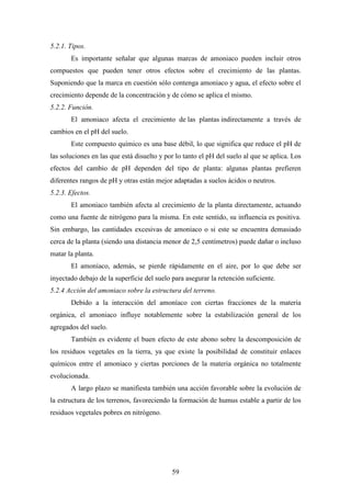 59
5.2.1. Tipos.
Es importante señalar que algunas marcas de amoniaco pueden incluir otros
compuestos que pueden tener otros efectos sobre el crecimiento de las plantas.
Suponiendo que la marca en cuestión sólo contenga amoniaco y agua, el efecto sobre el
crecimiento depende de la concentración y de cómo se aplica el mismo.
5.2.2. Función.
El amoniaco afecta el crecimiento de las plantas indirectamente a través de
cambios en el pH del suelo.
Este compuesto químico es una base débil, lo que significa que reduce el pH de
las soluciones en las que está disuelto y por lo tanto el pH del suelo al que se aplica. Los
efectos del cambio de pH dependen del tipo de planta: algunas plantas prefieren
diferentes rangos de pH y otras están mejor adaptadas a suelos ácidos o neutros.
5.2.3. Efectos.
El amoniaco también afecta al crecimiento de la planta directamente, actuando
como una fuente de nitrógeno para la misma. En este sentido, su influencia es positiva.
Sin embargo, las cantidades excesivas de amoniaco o si este se encuentra demasiado
cerca de la planta (siendo una distancia menor de 2,5 centímetros) puede dañar o incluso
matar la planta.
El amoniaco, además, se pierde rápidamente en el aire, por lo que debe ser
inyectado debajo de la superficie del suelo para asegurar la retención suficiente.
5.2.4 Acción del amoniaco sobre la estructura del terreno.
Debido a la interacción del amoníaco con ciertas fracciones de la materia
orgánica, el amoniaco influye notablemente sobre la estabilización general de los
agregados del suelo.
También es evidente el buen efecto de este abono sobre la descomposición de
los residuos vegetales en la tierra, ya que existe la posibilidad de constituir enlaces
químicos entre el amoniaco y ciertas porciones de la materia orgánica no totalmente
evolucionada.
A largo plazo se manifiesta también una acción favorable sobre la evolución de
la estructura de los terrenos, favoreciendo la formación de humus estable a partir de los
residuos vegetales pobres en nitrógeno.
 