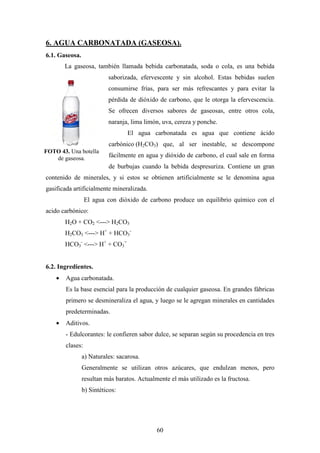 60
6. AGUA CARBONATADA (GASEOSA).
6.1. Gaseosa.
La gaseosa, también llamada bebida carbonatada, soda o cola, es una bebida
saborizada, efervescente y sin alcohol. Estas bebidas suelen
consumirse frías, para ser más refrescantes y para evitar la
pérdida de dióxido de carbono, que le otorga la efervescencia.
Se ofrecen diversos sabores de gaseosas, entre otros cola,
naranja, lima limón, uva, cereza y ponche.
El agua carbonatada es agua que contiene ácido
carbónico (H2CO3) que, al ser inestable, se descompone
fácilmente en agua y dióxido de carbono, el cual sale en forma
de burbujas cuando la bebida despresuriza. Contiene un gran
contenido de minerales, y si estos se obtienen artificialmente se le denomina agua
gasificada artificialmente mineralizada.
El agua con dióxido de carbono produce un equilibrio químico con el
acido carbónico:
H2O + CO2 <---> H2CO3
H2CO3 <---> H+
+ HCO3
-
HCO3
-
<---> H+
+ CO3
=
6.2. Ingredientes.
• Agua carbonatada.
Es la base esencial para la producción de cualquier gaseosa. En grandes fábricas
primero se desmineraliza el agua, y luego se le agregan minerales en cantidades
predeterminadas.
• Aditivos.
- Edulcorantes: le confieren sabor dulce, se separan según su procedencia en tres
clases:
a) Naturales: sacarosa.
Generalmente se utilizan otros azúcares, que endulzan menos, pero
resultan más baratos. Actualmente el más utilizado es la fructosa.
b) Sintéticos:
FOTO 43. Una botella
de gaseosa.
 