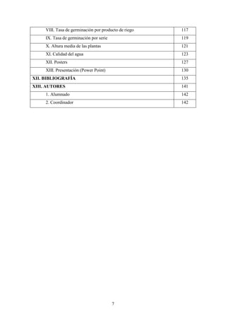 7
VIII. Tasa de germinación por producto de riego 117
IX. Tasa de germinación por serie 119
X. Altura media de las plantas 121
XI. Calidad del agua 123
XII. Posters 127
XIII. Presentación (Power Point) 130
XII. BIBLIOGRAFÍA 135
XIII. AUTORES 141
1. Alumnado 142
2. Coordinador 142
 