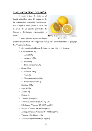 62
7. AGUA CON ZUMO DE LIMÓN.
El zumo o jugo de limón es el
líquido obtenido a partir del endocarpio de
los limones al ser exprimido. Generalmente,
esto se logra de forma casera; es decir, con
la ayuda de un aparato exprimidor de
limones o directamente exprimiéndolo a
mano.
El zumo obtenido a partir del limón
es aproximadamente el 30% del peso del fruto, y tiene aproximadamente 48 g de jugo.
7.1. Valor nutricional.
El valor nutricional del zumo de limón por cada 100g es el siguiente:
• Carbohidratos 6,9g
• Almidón 0g
• Azúcares 2,52g
• Lactosa 0g
• Fibra alimentaria 6,3g
• Grasas 0,24g
• Saturadas 0,04g
• Trans 0g
• Monoinsaturadas 0,006g
• Poliinsaturadas 0,021g
• Proteínas 0,35g
• Agua 92,31g
• Alcohol 0g
• Cafeína 0g
• Vitamina A 0 µg (0%)
• Tiamina (Vitamina B1) 0.024 mg (2%)
• Riboflavina (Vitamina B2) 0.015 mg (1%)
• Niacina (Vitamina B3) 0.091 mg (1%)
• Acido pantotenico (Vitamina B5) 0.131 mg (3%)
• Vitamina B6 0.046 mg (4%)
• Acido fólico (Vitamina B9) 0 µg (0%)
FOTO 45. Un limón entero y otro partido
por la mitad.
 