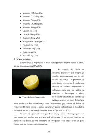 63
• Vitamina B12 0 µg (0%)
• Vitamina C 38.7 mg (65%)
• Vitamina D 0 µg (0%)
• Vitamina E 0.15 mg (1%)
• Vitamina K 0 µg (0%)
• Calcio 6 mg (1%)
• Hierro 0.08 mg (1%)
• Magnesio 6 mg (2%)
• Manganeso 0.012 mg (1%)
• Fósforo 8 mg (1%)
• Potasio 103 mg (2%)
• Sodio 1 mg (0%)
• Zinc 0.05 mg (1%)
7.2. Características.
El sabor ácido lo proporciona el ácido cítrico (presente en otros zumos de frutas)
en una concentración del 5% al 6%.
La esencia del limón se
denomina limoneno y está presente en
grandes concentraciones en la piel
externa del limón. La presencia de
estos ácidos provoca en el paladar una
reacción de “defensa” aumentando la
salivación para que los ácidos se
disuelvan y disminuyan su efecto
nocivo sobre el paladar. La cantidad de
ácido presente en un zumo de limón se
suele medir con los refractómeros, unos instrumentos que calibran el índice de
refracción del zumo con su contenido de ácidos y que se suelen utilizar en la industria
de la alimentación. La acidez del zumo de limón se fija en un pH de 2,3.
Se suele decir que los limones guardados a temperatura ambiente proporcionan
más zumo que aquellos que proceden del refrigerador. Si se obtiene zumo de un
hemisferio de limón, el otro hemisferio se debe poner "boca abajo" sobre un plato
limpio para que preserve mejor sus zumos.
FOTO 46. Medio limón exprimido.
 