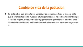 Cambio de vida de la poblacion
❖ Es triste saber que, en un futuro y si seguimos contaminando de la manera en la
que lo estamos haciendo, nuestras futuras generaciones no podrán respirar bien por
la falta de oxígeno. No se podrá salir a jugar como las generaciones pasadas, no se
podrá salir sin tapabocas, habrán muchas más enfermedades de las que hay hoy en
día.
 