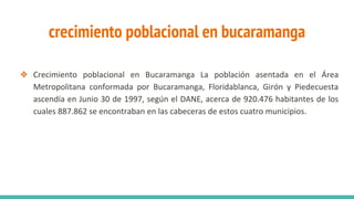 crecimiento poblacional en bucaramanga
❖ Crecimiento poblacional en Bucaramanga La población asentada en el Área
Metropolitana conformada por Bucaramanga, Floridablanca, Girón y Piedecuesta
ascendía en Junio 30 de 1997, según el DANE, acerca de 920.476 habitantes de los
cuales 887.862 se encontraban en las cabeceras de estos cuatro municipios.
 