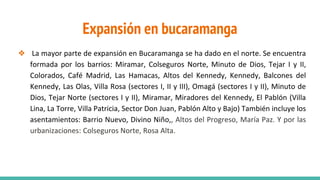 Expansión en bucaramanga
❖ La mayor parte de expansión en Bucaramanga se ha dado en el norte. Se encuentra
formada por los barrios: Miramar, Colseguros Norte, Minuto de Dios, Tejar I y II,
Colorados, Café Madrid, Las Hamacas, Altos del Kennedy, Kennedy, Balcones del
Kennedy, Las Olas, Villa Rosa (sectores I, II y III), Omagá (sectores I y II), Minuto de
Dios, Tejar Norte (sectores I y II), Miramar, Miradores del Kennedy, El Pablón (Villa
Lina, La Torre, Villa Patricia, Sector Don Juan, Pablón Alto y Bajo) También incluye los
asentamientos: Barrio Nuevo, Divino Niño,, Altos del Progreso, María Paz. Y por las
urbanizaciones: Colseguros Norte, Rosa Alta.
 