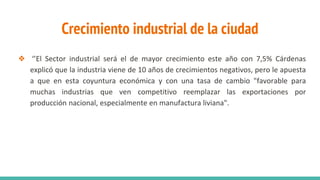 Crecimiento industrial de la ciudad
❖ ‘’El Sector industrial será el de mayor crecimiento este año con 7,5% Cárdenas
explicó que la industria viene de 10 años de crecimientos negativos, pero le apuesta
a que en esta coyuntura económica y con una tasa de cambio "favorable para
muchas industrias que ven competitivo reemplazar las exportaciones por
producción nacional, especialmente en manufactura liviana".
 