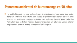 Panorama ambiental de bucaramanga en 50 años
❖ La población cada vez está acabando con la naturaleza que nos rodea para poder
tener un ambiente más urbano y de ciudad. El problema será dentro de unos años
cuando no tengamos recursos naturales. De nada nos servirá tener todos los
‘’arreglos’’ que se le han hecho a Bucaramanga si en un futuro no vamos a tener
seguridad de poder al menos, tranquilidad para respirar.
 
