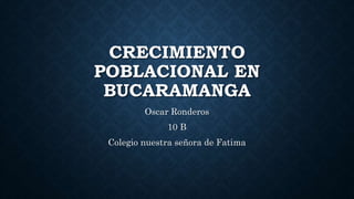 CRECIMIENTO
POBLACIONAL EN
BUCARAMANGA
Oscar Ronderos
10 B
Colegio nuestra señora de Fatima
 