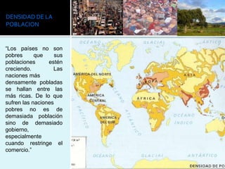DENSIDAD DE LA
POBLACION


“Los países no son
pobres      que     sus
poblaciones      estén
creciendo.         Las
naciones más
densamente pobladas
se hallan entre las
más ricas. De lo que
sufren las naciones
pobres no es de
demasiada población
sino de demasiado
gobierno,
especialmente
cuando restringe el
comercio.”
 