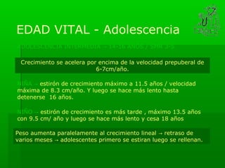 EDAD VITAL - Adolescencia
ADOLESCENCIA INTERMEDIA → 14-16 AÑOS / SMR 3-5

 Crecimiento se acelera por encima de la velocidad prepuberal de
                           6-7cm/año.

NIÑA → estirón de crecimiento máximo a 11.5 años / velocidad
máxima de 8.3 cm/año. Y luego se hace más lento hasta
detenerse 16 años.

NIÑO → estirón de crecimiento es más tarde , máximo 13.5 años
con 9.5 cm/ año y luego se hace más lento y cesa 18 años

Peso aumenta paralelamente al crecimiento lineal → retraso de
varios meses → adolescentes primero se estiran luego se rellenan.
 