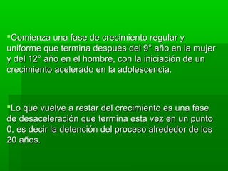 Comienza una fase de crecimiento regular y
uniforme que termina después del 9° año en la mujer
y del 12° año en el hombre, con la iniciación de un
crecimiento acelerado en la adolescencia.



Lo que vuelve a restar del crecimiento es una fase
de desaceleración que termina esta vez en un punto
0, es decir la detención del proceso alrededor de los
20 años.
 