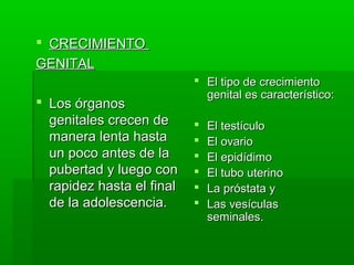  CRECIMIENTO
GENITAL
                            El tipo de crecimiento
                             genital es característico:
 Los órganos
  genitales crecen de         El testículo
  manera lenta hasta          El ovario
  un poco antes de la         El epidídimo
  pubertad y luego con        El tubo uterino
  rapidez hasta el final      La próstata y
  de la adolescencia.         Las vesículas
                               seminales.
 