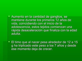  Aumento en la cantidad de ganglios, se
  mantiene durante los primeros 12 años de
  vida, coincidiendo con el inicio de la
  adolescencia, estos tejidos comienzan una
  rápida desaceleración que finaliza con la edad
  adulta.

 El timo que al nacer pesa alrededor de 12 a 15
  g ha triplicado este peso a los 7 años y desde
  ese momento deja de crecer.
 