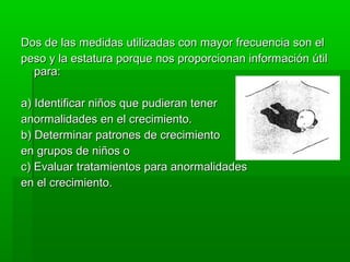 Dos de las medidas utilizadas con mayor frecuencia son el
peso y la estatura porque nos proporcionan información útil
  para:

a) Identificar niños que pudieran tener
anormalidades en el crecimiento.
b) Determinar patrones de crecimiento
en grupos de niños o
c) Evaluar tratamientos para anormalidades
en el crecimiento.
 