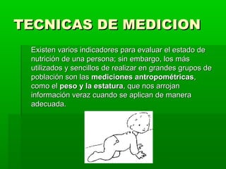 TECNICAS DE MEDICION
 Existen varios indicadores para evaluar el estado de
 nutrición de una persona; sin embargo, los más
 utilizados y sencillos de realizar en grandes grupos de
 población son las mediciones antropométricas,
 como el peso y la estatura, que nos arrojan
 información veraz cuando se aplican de manera
 adecuada.
 