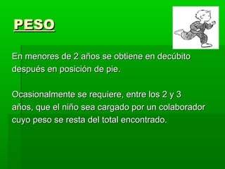 PESO

En menores de 2 años se obtiene en decúbito
después en posición de pie.

Ocasionalmente se requiere, entre los 2 y 3
años, que el niño sea cargado por un colaborador
cuyo peso se resta del total encontrado.
 