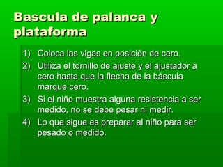 Bascula de palanca y
plataforma
 1) Coloca las vigas en posición de cero.
 2) Utiliza el tornillo de ajuste y el ajustador a
    cero hasta que la flecha de la báscula
    marque cero.
 3) Si el niño muestra alguna resistencia a ser
    medido, no se debe pesar ni medir.
 4) Lo que sigue es preparar al niño para ser
    pesado o medido.
 
