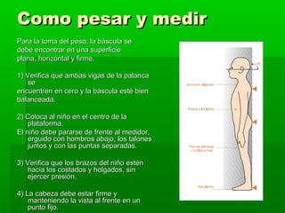 Como pesar y medir
Para la toma del peso, la báscula se
debe encontrar en una superficie
plana, horizontal y firme.

1) Verifica que ambas vigas de la palanca
    se
encuentren en cero y la báscula esté bien
balanceada.

2) Coloca al niño en el centro de la
    plataforma.
El niño debe pararse de frente al medidor,
    erguido con hombros abajo, los talones
    juntos y con las puntas separadas.

3) Verifica que los brazos del niño estén
    hacia los costados y holgados, sin
    ejercer presión.

4) La cabeza debe estar firme y
    manteniendo la vista al frente en un
    punto fijo.
 