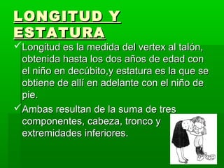 LONGITUD Y
ESTATURA
Longitud es la medida del vertex al talón,
 obtenida hasta los dos años de edad con
 el niño en decúbito,y estatura es la que se
 obtiene de allí en adelante con el niño de
 pie.
Ambas resultan de la suma de tres
 componentes, cabeza, tronco y
 extremidades inferiores.
 