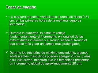 Tener en cuenta:

 La estatura presenta variaciones diurnas de hasta 0.31
  cm. en las primeras horas de la mañana luego de
  levantarse.

 Durante la pubertad, la estatura refleja
  fundamentalmente el incremento en longitud de las
  extremidades inferiores y el tronco siendo el tronco el
  que crece más y por un tiempo más prolongado.

 Durante los tres años de máximo crecimiento, algunos
  adolescentes masculinos pueden agregar 23 cm. o más
  a su talla previa, mientras que las femeninas presentan
  un incremento global de aproximadamente 20 cm.
 