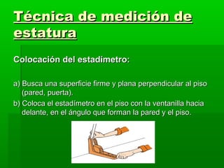 Técnica de medición de
estatura
Colocación del estadímetro:

a) Busca una superficie firme y plana perpendicular al piso
   (pared, puerta).
b) Coloca el estadímetro en el piso con la ventanilla hacia
   delante, en el ángulo que forman la pared y el piso.
 