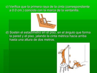 c) Verifica que la primera raya de la cinta (correspondiente
   a 0.0 cm.) coincida con la marca de la ventanilla.




d) Sostén el estadímetro en el piso, en el ángulo que forma
   la pared y el piso, jalando la cinta métrica hacia arriba
   hasta una altura de dos metros.
 